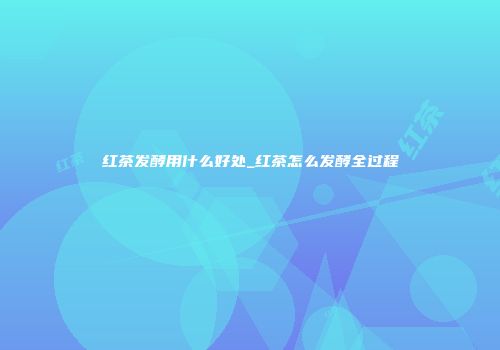 红茶发酵用什么好处_红茶怎么发酵全过程