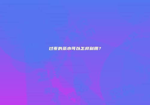 过夜的茶水可以怎样利用？