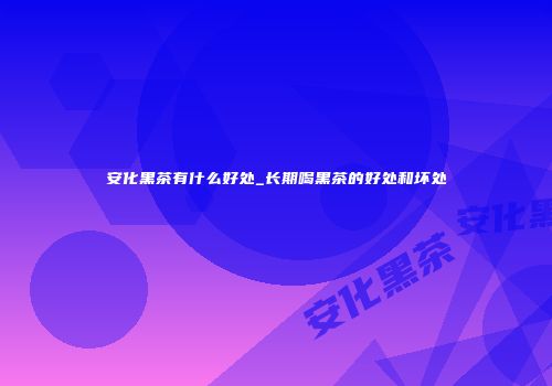 安化黑茶有什么好处_长期喝黑茶的好处和坏处