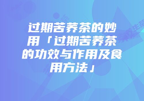 过期苦荞茶的妙用「过期苦荞茶的功效与作用及食用方法」