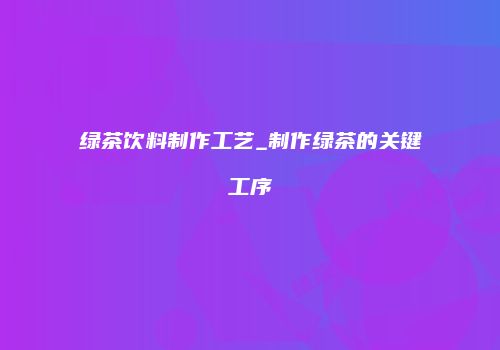 绿茶饮料制作工艺_制作绿茶的关键工序