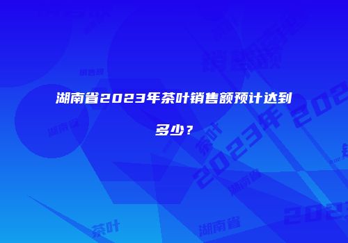 湖南省2023年茶叶销售额预计达到多少？