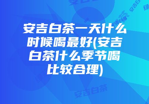 安吉白茶一天什么时候喝最好(安吉白茶什么季节喝比较合理)