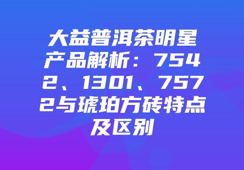 大益普洱茶明星产品解析：7542、1301、7572与琥珀方砖特点及区别