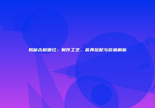 揭秘古树晒红：制作工艺、茶具搭配与价格解析