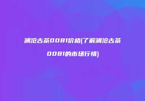 澜沧古茶0081价格(了解澜沧古茶0081的市场行情)