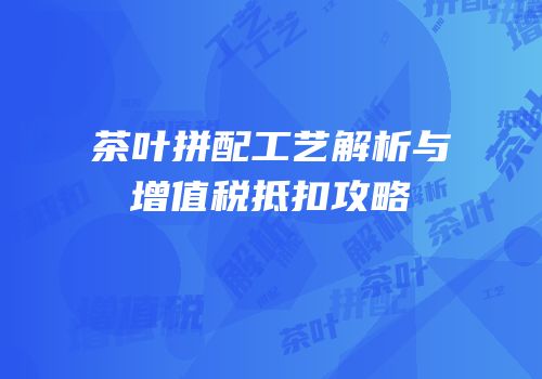 茶叶拼配工艺解析与增值税抵扣攻略