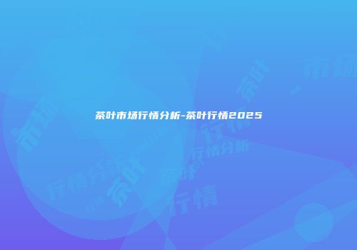 茶叶市场行情分析-茶叶行情2025