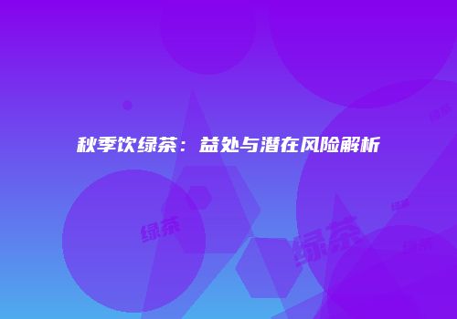 秋季饮绿茶：益处与潜在风险解析