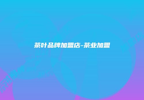 茶叶品牌加盟店-茶业加盟