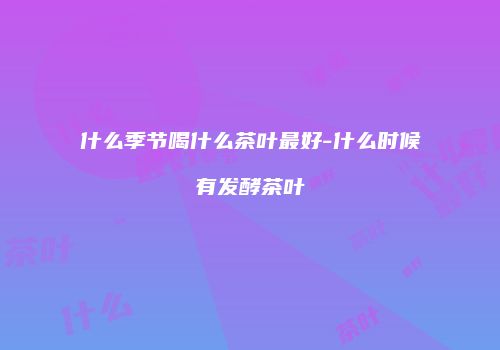 什么季节喝什么茶叶最好-什么时候有发酵茶叶