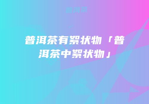 普洱茶有絮状物「普洱茶中絮状物」