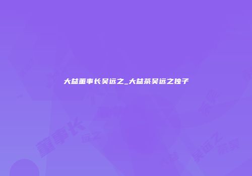 大益董事长吴远之_大益茶吴远之独子