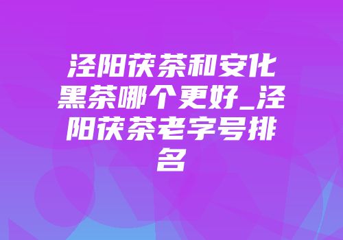 泾阳茯茶和安化黑茶哪个更好_泾阳茯茶老字号排名