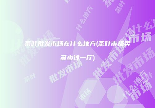 茶叶批发市场在什么地方(茶叶市场卖多少钱一厅)