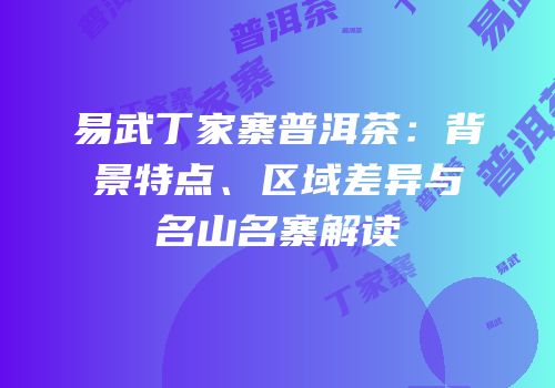 易武丁家寨普洱茶：背景特点、区域差异与名山名寨解读