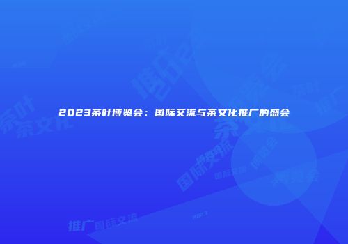 2023茶叶博览会：国际交流与茶文化推广的盛会