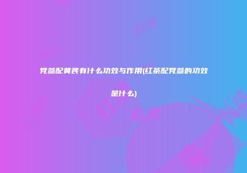 党参配黄芪有什么功效与作用(红茶配党参的功效是什么)