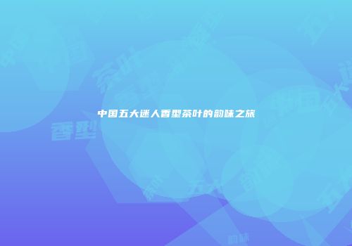中国五大迷人香型茶叶的韵味之旅