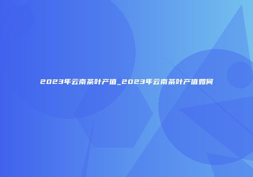 2023年云南茶叶产值_2023年云南茶叶产值如何
