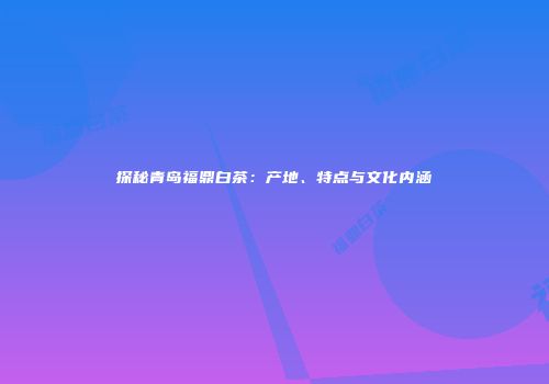 探秘青岛福鼎白茶：产地、特点与文化内涵
