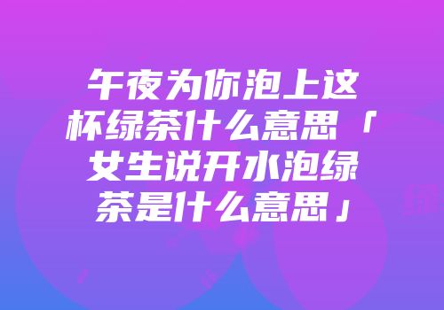 午夜为你泡上这杯绿茶什么意思「女生说开水泡绿茶是什么意思」