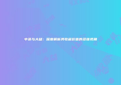 中茶与大益：深度解析其收藏价值的多维视角