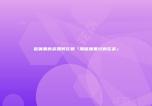 硫磺熏的茶如何区别「用硫磺熏过的花茶」