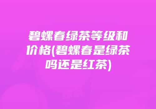 碧螺春绿茶等级和价格(碧螺春是绿茶吗还是红茶)