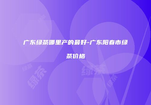 广东绿茶哪里产的最好-广东阳春市绿茶价格