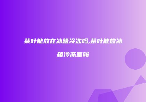 茶叶能放在冰箱冷冻吗,茶叶能放冰箱冷冻室吗