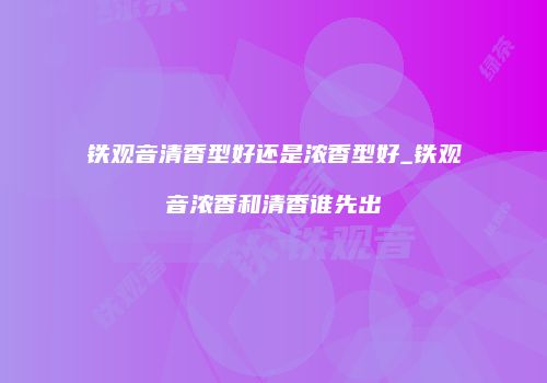 铁观音清香型好还是浓香型好_铁观音浓香和清香谁先出