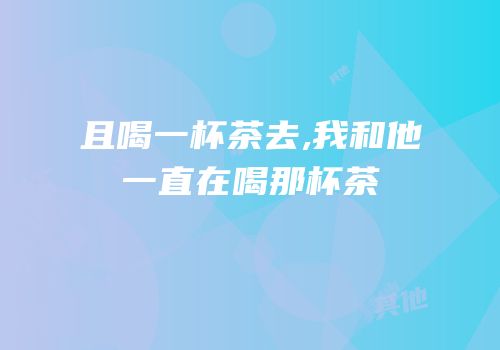 且喝一杯茶去,我和他一直在喝那杯茶