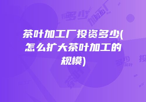 茶叶加工厂投资多少(怎么扩大茶叶加工的规模)