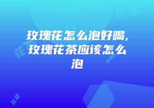 玫瑰花怎么泡好喝,玫瑰花茶应该怎么泡