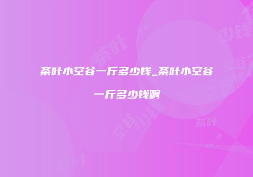 茶叶小空谷一斤多少钱_茶叶小空谷一斤多少钱啊