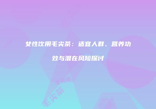 女性饮用毛尖茶：适宜人群、营养功效与潜在风险探讨