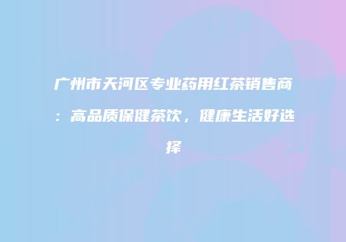 广州市天河区专业药用红茶销售商：高品质保健茶饮，健康生活好选择
