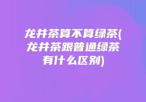 龙井茶算不算绿茶(龙井茶跟普通绿茶有什么区别)
