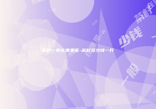 茶籽一般在哪里买-茶籽多少钱一斤