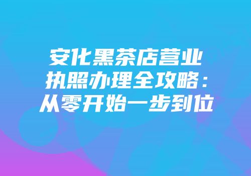 安化黑茶店营业执照办理全攻略：从零开始一步到位