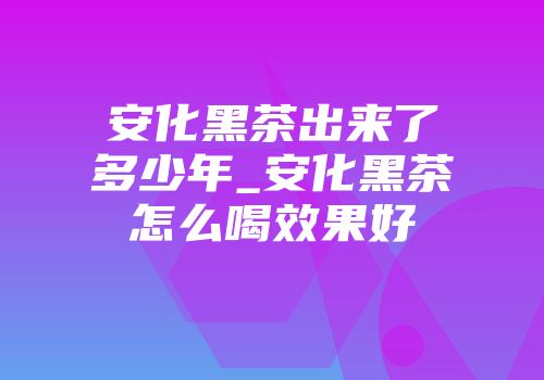 安化黑茶出来了多少年_安化黑茶怎么喝效果好