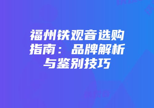 福州铁观音选购指南：品牌解析与鉴别技巧