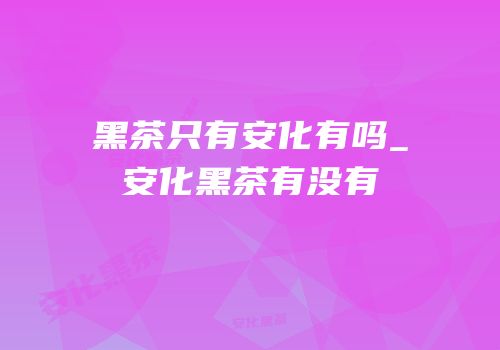黑茶只有安化有吗_安化黑茶有没有