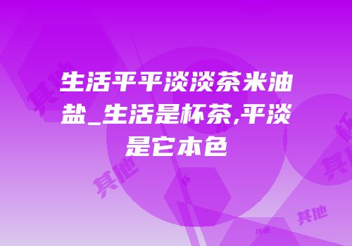 生活平平淡淡茶米油盐_生活是杯茶,平淡是它本色