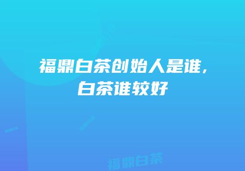 福鼎白茶创始人是谁,白茶谁较好