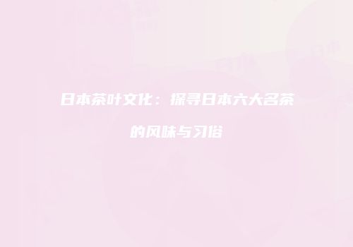 日本茶叶文化：探寻日本六大名茶的风味与习俗