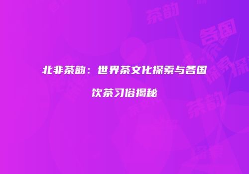 北非茶韵：世界茶文化探索与各国饮茶习俗揭秘
