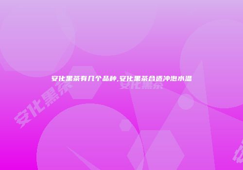 安化黑茶有几个品种,安化黑茶合适冲泡水温