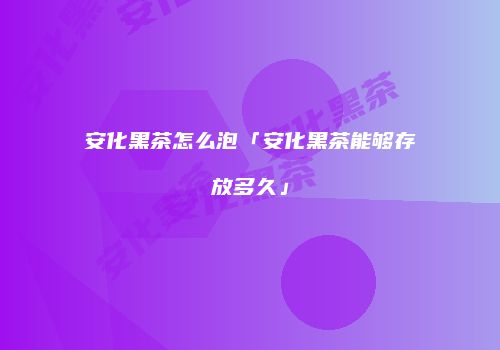 安化黑茶怎么泡「安化黑茶能够存放多久」